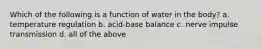 Which of the following is a function of water in the body? a. temperature regulation b. acid-base balance c. nerve impulse transmission d. all of the above