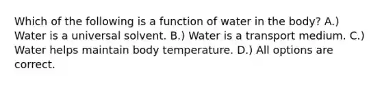 Which of the following is a function of water in the body? A.) Water is a universal solvent. B.) Water is a transport medium. C.) Water helps maintain body temperature. D.) All options are correct.