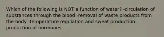 Which of the following is NOT a function of water? -circulation of substances through the blood -removal of waste products from the body -temperature regulation and sweat production -production of hormones