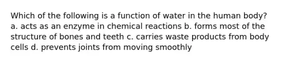 Which of the following is a function of water in the human body? a. acts as an enzyme in chemical reactions b. forms most of the structure of bones and teeth c. carries waste products from body cells d. prevents joints from moving smoothly