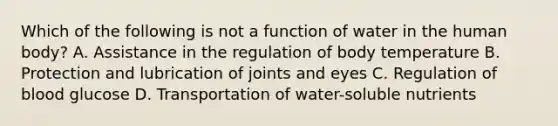 Which of the following is not a function of water in the human body? A. Assistance in the regulation of body temperature B. Protection and lubrication of joints and eyes C. Regulation of blood glucose D. Transportation of water-soluble nutrients