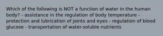 Which of the following is NOT a function of water in the human body? - assistance in the regulation of body temperature - protection and lubrication of joints and eyes - regulation of blood glucose - transportation of water-soluble nutrients