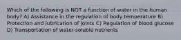 Which of the following is NOT a function of water in the human body? A) Assistance in the regulation of body temperature B) Protection and lubrication of joints C) Regulation of blood glucose D) Transportation of water-soluble nutrients