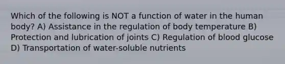 Which of the following is NOT a function of water in the human body? A) Assistance in the regulation of body temperature B) Protection and lubrication of joints C) Regulation of blood glucose D) Transportation of water-soluble nutrients