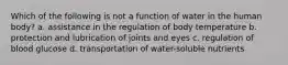 Which of the following is not a function of water in the human body? a. assistance in the regulation of body temperature b. protection and lubrication of joints and eyes c. regulation of blood glucose d. transportation of water-soluble nutrients