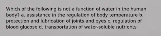 Which of the following is not a function of water in the human body? a. assistance in the regulation of body temperature b. protection and lubrication of joints and eyes c. regulation of blood glucose d. transportation of water-soluble nutrients