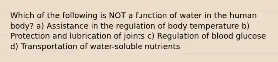 Which of the following is NOT a function of water in the human body? a) Assistance in the regulation of body temperature b) Protection and lubrication of joints c) Regulation of blood glucose d) Transportation of water-soluble nutrients