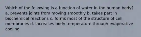 Which of the following is a function of water in the human body? a. prevents joints from moving smoothly b. takes part in biochemical reactions c. forms most of the structure of cell membranes d. increases body temperature through evaporative cooling