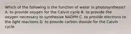 Which of the following is the function of water in photosynthesis? A. to provide oxygen for the Calvin cycle B. to provide the oxygen necessary to synthesize NADPH C. to provide electrons to the light reactions D. to provide carbon dioxide for the Calvin cycle