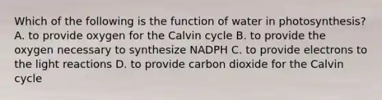 Which of the following is the function of water in photosynthesis? A. to provide oxygen for the Calvin cycle B. to provide the oxygen necessary to synthesize NADPH C. to provide electrons to the light reactions D. to provide carbon dioxide for the Calvin cycle