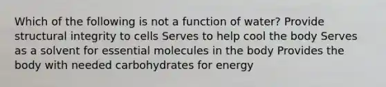 Which of the following is not a function of water? Provide structural integrity to cells Serves to help cool the body Serves as a solvent for essential molecules in the body Provides the body with needed carbohydrates for energy