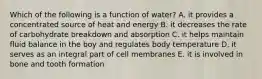 Which of the following is a function of water? A. it provides a concentrated source of heat and energy B. it decreases the rate of carbohydrate breakdown and absorption C. it helps maintain fluid balance in the boy and regulates body temperature D. it serves as an integral part of cell membranes E. it is involved in bone and tooth formation