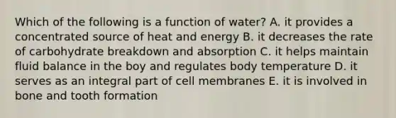 Which of the following is a function of water? A. it provides a concentrated source of heat and energy B. it decreases the rate of carbohydrate breakdown and absorption C. it helps maintain fluid balance in the boy and regulates body temperature D. it serves as an integral part of cell membranes E. it is involved in bone and tooth formation