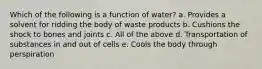 Which of the following is a function of water? a. Provides a solvent for ridding the body of waste products b. Cushions the shock to bones and joints c. All of the above d. Transportation of substances in and out of cells e. Cools the body through perspiration