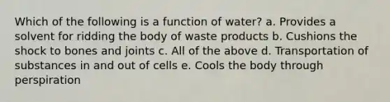 Which of the following is a function of water? a. Provides a solvent for ridding the body of waste products b. Cushions the shock to bones and joints c. All of the above d. Transportation of substances in and out of cells e. Cools the body through perspiration