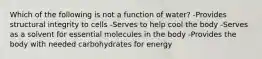 Which of the following is not a function of water? -Provides structural integrity to cells -Serves to help cool the body -Serves as a solvent for essential molecules in the body -Provides the body with needed carbohydrates for energy