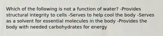 Which of the following is not a function of water? -Provides structural integrity to cells -Serves to help cool the body -Serves as a solvent for essential molecules in the body -Provides the body with needed carbohydrates for energy