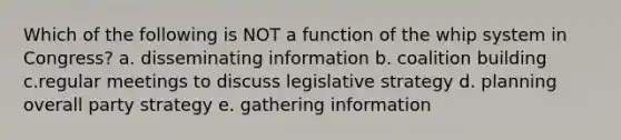 Which of the following is NOT a function of the whip system in Congress? a. disseminating information b. coalition building c.regular meetings to discuss legislative strategy d. planning overall party strategy e. gathering information