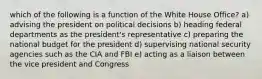 which of the following is a function of the White House Office? a) advising the president on political decisions b) heading federal departments as the president's representative c) preparing the national budget for the president d) supervising national security agencies such as the CIA and FBI e) acting as a liaison between the vice president and Congress