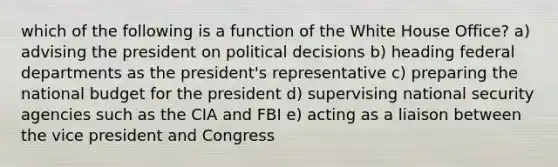 which of the following is a function of the White House Office? a) advising the president on political decisions b) heading federal departments as the president's representative c) preparing the national budget for the president d) supervising national security agencies such as the CIA and FBI e) acting as a liaison between the vice president and Congress