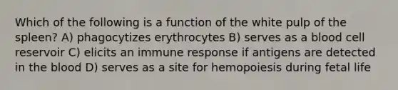 Which of the following is a function of the white pulp of the spleen? A) phagocytizes erythrocytes B) serves as a blood cell reservoir C) elicits an immune response if antigens are detected in the blood D) serves as a site for hemopoiesis during fetal life