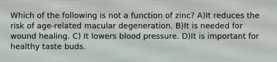 Which of the following is not a function of zinc? A)It reduces the risk of age-related macular degeneration. B)It is needed for wound healing. C) It lowers blood pressure. D)It is important for healthy taste buds.