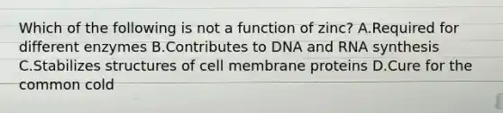 Which of the following is not a function of zinc? A.Required for different enzymes B.Contributes to DNA and RNA synthesis C.Stabilizes structures of cell membrane proteins D.Cure for the common cold