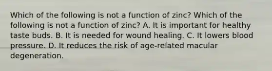 Which of the following is not a function of zinc? Which of the following is not a function of zinc? A. It is important for healthy taste buds. B. It is needed for wound healing. C. It lowers blood pressure. D. It reduces the risk of age-related macular degeneration.