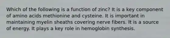 Which of the following is a function of zinc? It is a key component of amino acids methionine and cysteine. It is important in maintaining myelin sheaths covering nerve fibers. It is a source of energy. It plays a key role in hemoglobin synthesis.