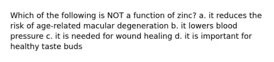 Which of the following is NOT a function of zinc? a. it reduces the risk of age-related macular degeneration b. it lowers blood pressure c. it is needed for wound healing d. it is important for healthy taste buds