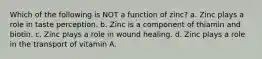 Which of the following is NOT a function of zinc? a. Zinc plays a role in taste perception. b. Zinc is a component of thiamin and biotin. c. Zinc plays a role in wound healing. d. Zinc plays a role in the transport of vitamin A.