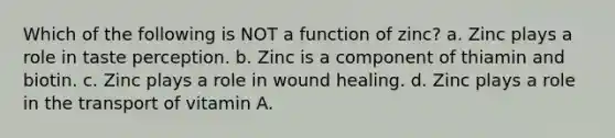 Which of the following is NOT a function of zinc? a. Zinc plays a role in taste perception. b. Zinc is a component of thiamin and biotin. c. Zinc plays a role in wound healing. d. Zinc plays a role in the transport of vitamin A.