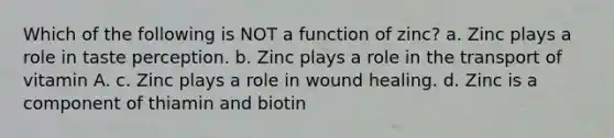 Which of the following is NOT a function of zinc? a. Zinc plays a role in taste perception. b. Zinc plays a role in the transport of vitamin A. c. Zinc plays a role in wound healing. d. Zinc is a component of thiamin and biotin