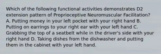 Which of the following functional activities demonstrates D2 extension pattern of Proprioceptive Neuromuscular Facilitation? A. Putting money in your left pocket with your right hand B. Putting on earrings to your right ear with your left hand C. Grabbing the top of a seatbelt while in the driver's side with your right hand D. Taking dishes from the dishwasher and putting them in the cabinet with your left hand.