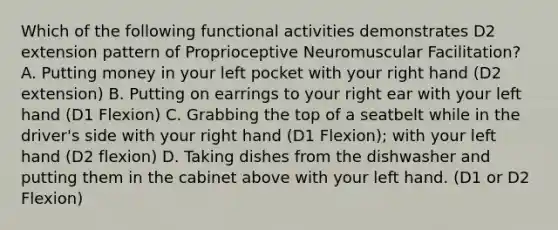 Which of the following functional activities demonstrates D2 extension pattern of Proprioceptive Neuromuscular Facilitation? A. Putting money in your left pocket with your right hand (D2 extension) B. Putting on earrings to your right ear with your left hand (D1 Flexion) C. Grabbing the top of a seatbelt while in the driver's side with your right hand (D1 Flexion); with your left hand (D2 flexion) D. Taking dishes from the dishwasher and putting them in the cabinet above with your left hand. (D1 or D2 Flexion)