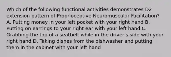 Which of the following functional activities demonstrates D2 extension pattern of Proprioceptive Neuromuscular Facilitation? A. Putting money in your left pocket with your right hand B. Putting on earrings to your right ear with your left hand C. Grabbing the top of a seatbelt while in the driver's side with your right hand D. Taking dishes from the dishwasher and putting them in the cabinet with your left hand