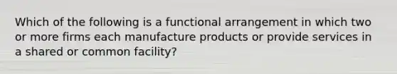 Which of the following is a functional arrangement in which two or more firms each manufacture products or provide services in a shared or common​ facility?