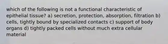 which of the following is not a functional characteristic of epithelial tissue? a) secretion, protection, absorption, filtration b) cells, tightly bound by specialized contacts c) support of body organs d) tightly packed cells without much extra cellular material