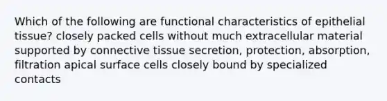 Which of the following are functional characteristics of epithelial tissue? closely packed cells without much extracellular material supported by connective tissue secretion, protection, absorption, filtration apical surface cells closely bound by specialized contacts