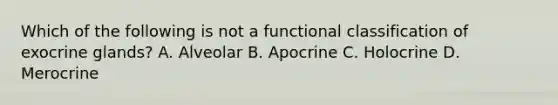 Which of the following is not a functional classification of exocrine glands? A. Alveolar B. Apocrine C. Holocrine D. Merocrine