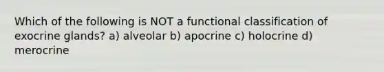 Which of the following is NOT a functional classification of exocrine glands? a) alveolar b) apocrine c) holocrine d) merocrine