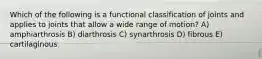 Which of the following is a functional classification of joints and applies to joints that allow a wide range of motion? A) amphiarthrosis B) diarthrosis C) synarthrosis D) fibrous E) cartilaginous