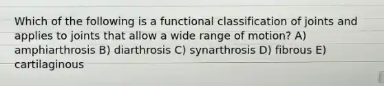 Which of the following is a functional classification of joints and applies to joints that allow a wide range of motion? A) amphiarthrosis B) diarthrosis C) synarthrosis D) fibrous E) cartilaginous