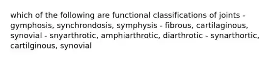 which of the following are functional classifications of joints - gymphosis, synchrondosis, symphysis - fibrous, cartilaginous, synovial - snyarthrotic, amphiarthrotic, diarthrotic - synarthortic, cartilginous, synovial