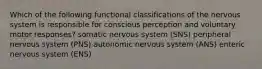 Which of the following functional classifications of the nervous system is responsible for conscious perception and voluntary motor responses? somatic nervous system (SNS) peripheral nervous system (PNS) autonomic nervous system (ANS) enteric nervous system (ENS)