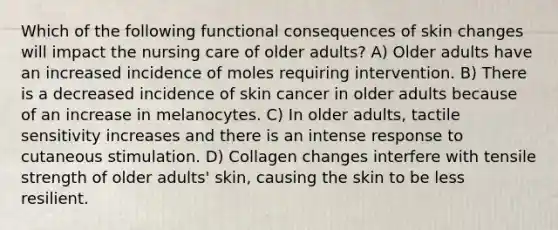 Which of the following functional consequences of skin changes will impact the nursing care of older adults? A) Older adults have an increased incidence of moles requiring intervention. B) There is a decreased incidence of skin cancer in older adults because of an increase in melanocytes. C) In older adults, tactile sensitivity increases and there is an intense response to cutaneous stimulation. D) Collagen changes interfere with tensile strength of older adults' skin, causing the skin to be less resilient.