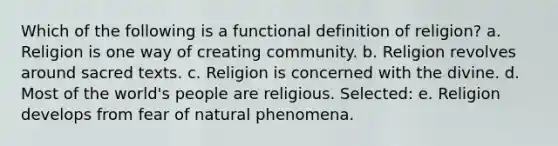 Which of the following is a functional definition of religion? a. Religion is one way of creating community. b. Religion revolves around sacred texts. c. Religion is concerned with the divine. d. Most of the world's people are religious. Selected: e. Religion develops from fear of natural phenomena.