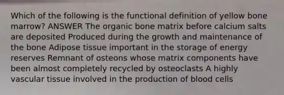 Which of the following is the functional definition of yellow bone marrow? ANSWER The organic bone matrix before calcium salts are deposited Produced during the growth and maintenance of the bone Adipose tissue important in the storage of energy reserves Remnant of osteons whose matrix components have been almost completely recycled by osteoclasts A highly vascular tissue involved in the production of blood cells