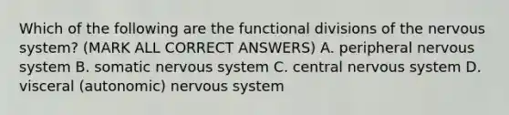 Which of the following are the functional divisions of the nervous system? (MARK ALL CORRECT ANSWERS) A. peripheral nervous system B. somatic nervous system C. central nervous system D. visceral (autonomic) nervous system