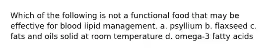 Which of the following is not a functional food that may be effective for blood lipid management. a. psyllium b. flaxseed c. fats and oils solid at room temperature d. omega-3 fatty acids